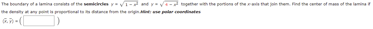 The boundary of a lamina consists of the semicircles y = V 1 – x² and y = V 4 - x2 together with the portions of the x-axis that join them. Find the center of mass of the lamina if
the density at any point is proportional to its distance from the origin.Hint: use polar coordinates
(X, ỹ) = (|
