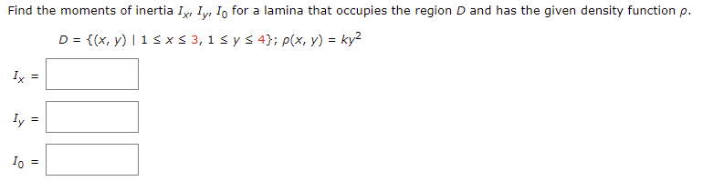 Find the moments of inertia Iy, Iy, I, for a lamina that occupies the region D and has the given density function p.
D = {(x, y) | 1 S x< 3, 1 s y s 4}; p(x, y) = ky?
Ix =
Iy
Io =
