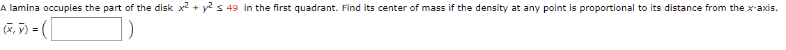 A lamina occupies the part of the disk x2 + y2 s 49 in the first quadrant. Find its center of mass if the density at any point is proportional to its distance from the x-axis.
(x, 7) =
