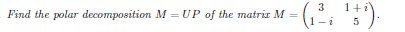 **Problem Statement:**

Find the polar decomposition \( M = UP \) of the matrix \( M = \begin{pmatrix} 3 & 1+i \\ 1-i & 5 \end{pmatrix} \).

**Explanation:**

Polar decomposition is a way to express a matrix as the product of a unitary matrix \( U \) and a positive-semidefinite matrix \( P \). This is similar to how any complex number can be represented in terms of its magnitude and a phase. Here, \( U \) represents the "direction" while \( P \) represents the "magnitude." 

The given matrix is \( M = \begin{pmatrix} 3 & 1+i \\ 1-i & 5 \end{pmatrix} \), where \( i \) is the imaginary unit, satisfying \( i^2 = -1 \).

**Steps to Solve:**

1. Compute the Hermitian part of the matrix, \( M^*M \).
2. Find the positive-semidefinite matrix \( P = (M^*M)^{1/2} \).
3. Determine the unitary matrix \( U = MP^{-1} \).

The exact calculations will involve standard matrix operations, including conjugate transpositions, multiplications, and eigenvalue decompositions.