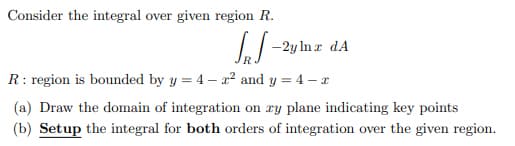 Consider the integral over given region R.
IJ -2y In z dA
R: region is bounded by y = 4 – a? and y = 4 – r
(a) Draw the domain of integration on ry plane indicating key points
(b) Setup the integral for both orders of integration over the given region.
