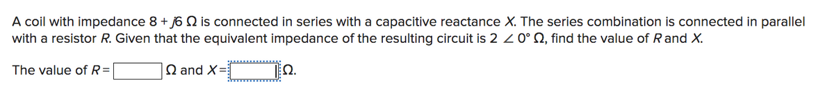 A coil with impedance 8 + j6 2 is connected in series with a capacitive reactance X. The series combination is connected in parallel
with a resistor R. Given that the equivalent impedance of the resulting circuit is 2 ≤ 0° , find the value of R and X.
The value of R=
Q and X=
Ω.