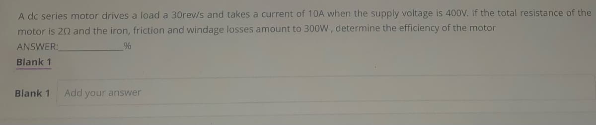 A dc series motor drives a load a 30rev/s and takes a current of 10A when the supply voltage is 400V. If the total resistance of the
motor is 20 and the iron, friction and windage losses amount to 300W, determine the efficiency of the motor
ANSWER:
%
Blank 1
Blank 1 Add your answer