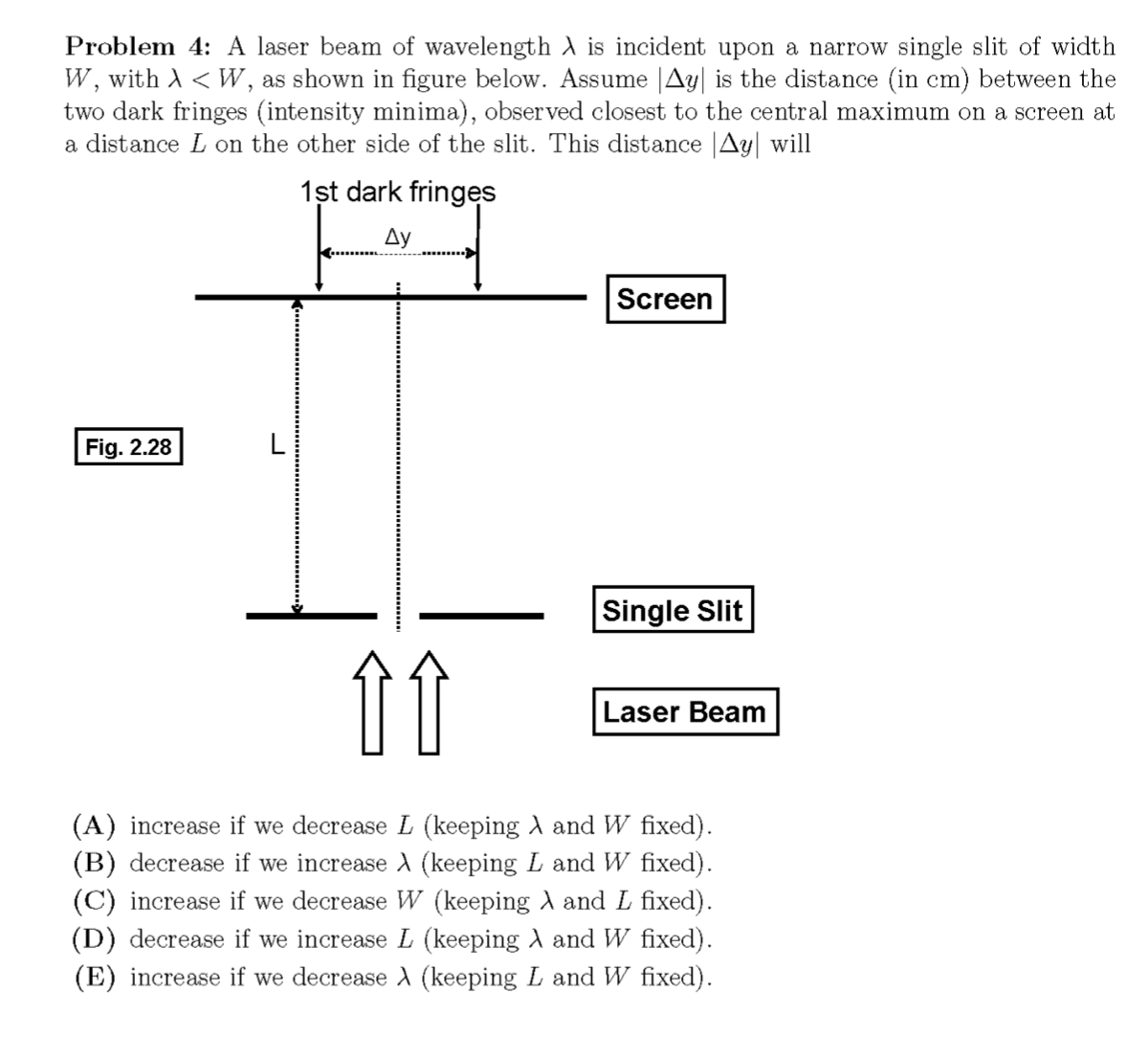 Problem 4: A laser beam of wavelength is incident upon a narrow single slit of width
W, with A < W, as shown in figure below. Assume |Ay| is the distance (in cm) between the
two dark fringes (intensity minima), observed closest to the central maximum on a screen at
a distance L on the other side of the slit. This distance Ay| will
1st dark fringes
Ay
Screen
Fig. 2.28
Single Slit
Laser Beam
(A) increase if we decrease L (keeping A and W fixed).
(B) decrease if we increase A (keeping L and W fixed).
(C) increase if we decrease W (keeping A and L fixed).
(D) decrease if we increase L (keeping A and W fixed).
(E) increase if we decrease A (keeping L and W fixed).
