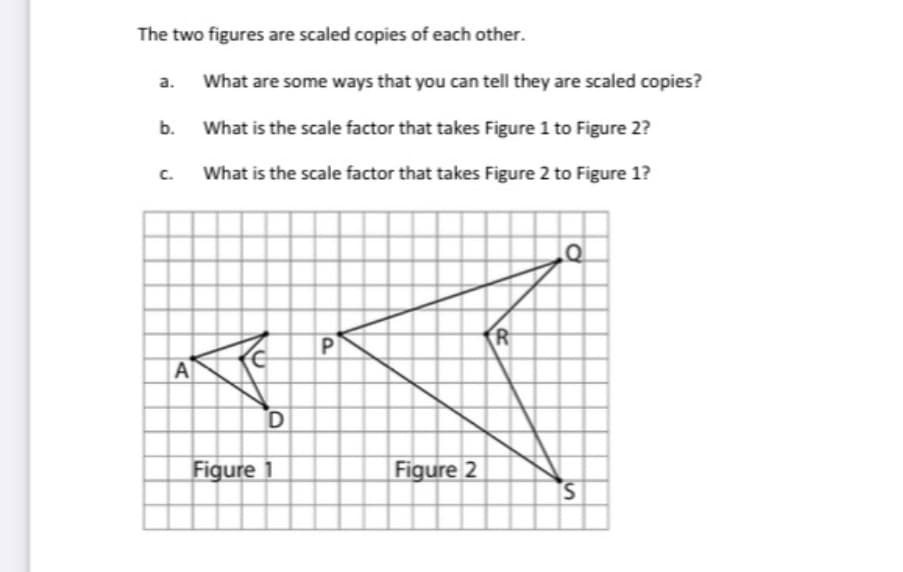 The two figures are scaled copies of each other.
a.
What are some ways that you can tell they are scaled copies?
What is the scale factor that takes Figure 1 to Figure 2?
c.
What is the scale factor that takes Figure 2 to Figure 1?
P
R
A
Figure 1
Figure 2
