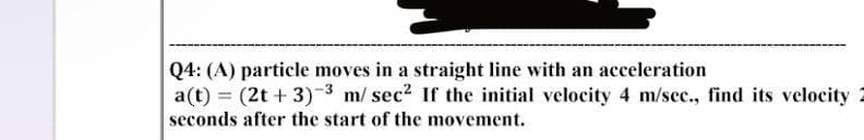 Q4: (A) particle moves in a straight line with an acceleration
a(t) = (2t + 3) ³ m/sec² If the initial velocity 4 m/sec., find its velocity
seconds after the start of the movement.