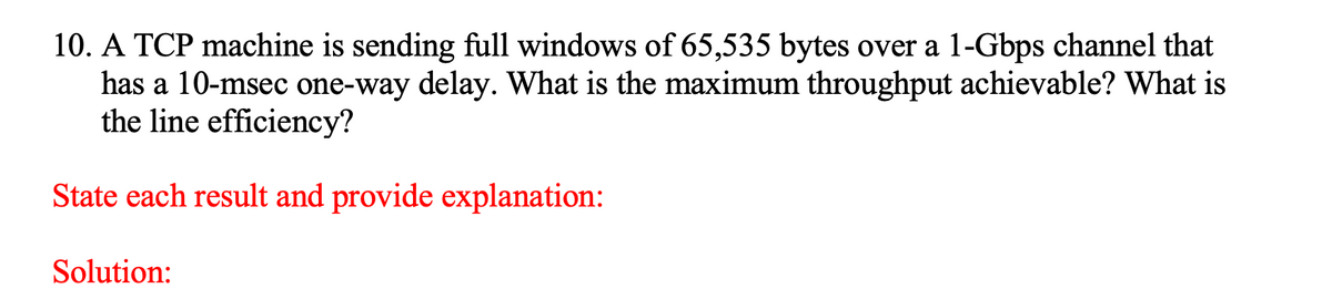 10. A TCP machine is sending full windows of 65,535 bytes over a 1-Gbps channel that
has a 10-msec one-way delay. What is the maximum throughput achievable? What is
the line efficiency?
State each result and provide explanation:
Solution:
