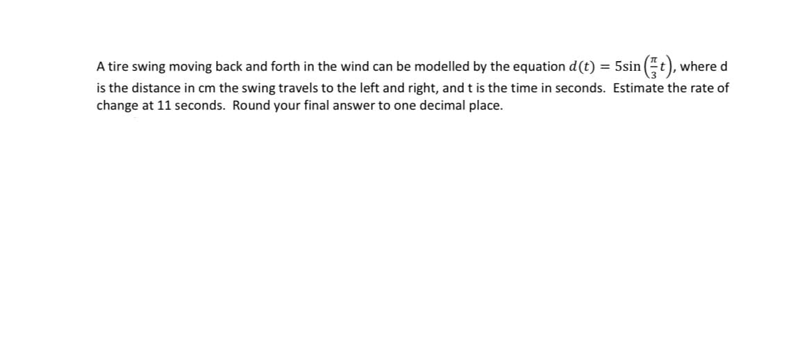 A tire swing moving back and forth in the wind can be modelled by the equation d (t) = 5sin (t), where d
is the distance in cm the swing travels to the left and right, and t is the time in seconds. Estimate the rate of
change at 11 seconds. Round your final answer to one decimal place.