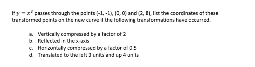 If y = x³ passes through the points (-1, -1), (0, 0) and (2, 8), list the coordinates of these
transformed points on the new curve if the following transformations have occurred.
a. Vertically compressed by a factor of 2
b. Reflected in the x-axis
c. Horizontally compressed by a factor of 0.5
d. Translated to the left 3 units and up 4 units