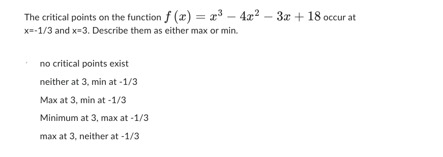 The critical points on the function f (x) = x³ - 4x²
x=-1/3 and x-3. Describe them as either max or min.
no critical points exist
neither at 3, min at -1/3
Max at 3, min at -1/3
Minimum at 3, max at -1/3
max at 3, neither at -1/3
3x + 18 occur at