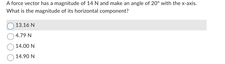 A force vector has a magnitude of 14 N and make an angle of 20° with the x-axis.
What is the magnitude of its horizontal component?
13.16 N
4.79 N
14.00 N
14.90 N