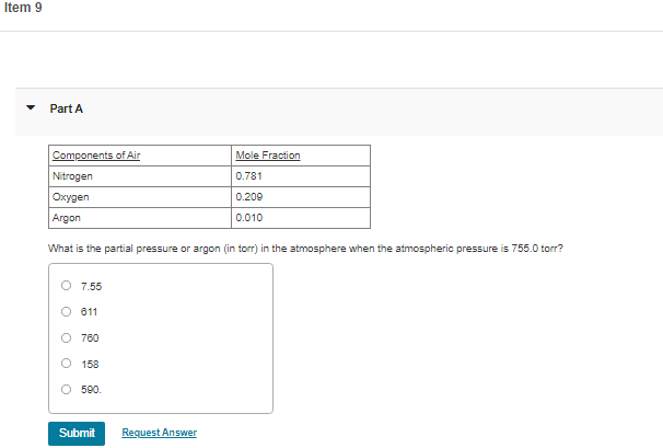 Item 9
Part A
Components of Air
Mole Fraction
Nitrogen
0.781
Oxygen
0.209
Argon
0.010
What is the partial pressure or argon (in torr) in the atmosphere when the atmospheric pressure is 755.0 torr?
O 7.55
O 611
O 780
O 158
O 590.
Submit
Request Answer
