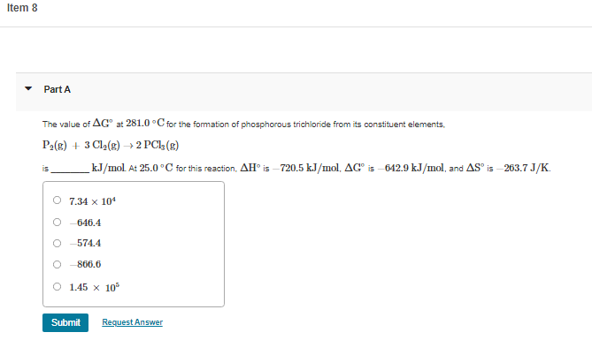 Item 8
Part A
The value of AG" at 281.0 °C for the formation of phosphorous trichloride from its constituent elements,
P2(e) + 3 Cla(e) → 2 PC (8)
kJ/mol. At 25.0 °C for this reaction, AH° is –720.5 kJ/mol, AG° is
642.9 kJ/mol, and AS° is
263.7 J/K.
is
O 7.34 x 104
646.4
O -574.4
O - 866.6
O 1.45 x 10
Submit
Request Answer
