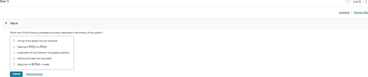 Item 3
<) 3 of 25 >
Constants | Periodic Table
Part A
Which one of the following processes produces a decrease in the entropy of the system?
O mixing of two gases into one container
O freezing of Fe(1) into Fe(s)
O evaporation of liquid ethanol into gaseous ethanol
O melting solid lead into liquid lead
O dissolution of KCl(s) in water
Submit
Request Answer
