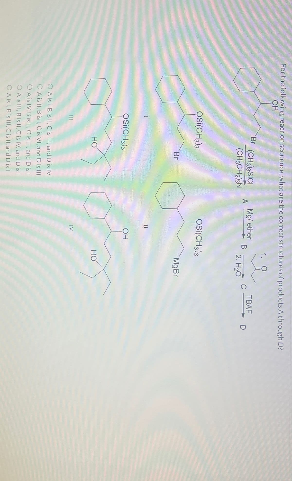 For the following reacrion sequence, what are the correct structures of products A through D?
OH
1. O
Br (CH3)3SiCl
(CH3CH₂)3N
OSI(CH3)3
OSI(CH3)3
HO
Br
OA is I, B is II, C is III, and D is IV
O A is II, B is I, C is VI, and D is III
O A is IV, B is II, C is III, and D is I
O A is III, B is II, C is IV, and D is I
O A is I, B is III, C is II, and D is I
A
Mg/ether
II
OSI(CH3)3
OH
B
IV
2. H₂O
MgBr
HO
C
TBAF
D