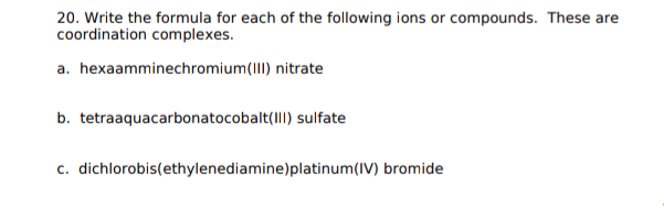 20. Write the formula for each of the following ions or compounds. These are
coordination complexes.
a. hexaamminechromium(III) nitrate
b. tetraaquacarbonatocobalt(III) sulfate
c. dichlorobis(ethylenediamine)platinum(IV) bromide
