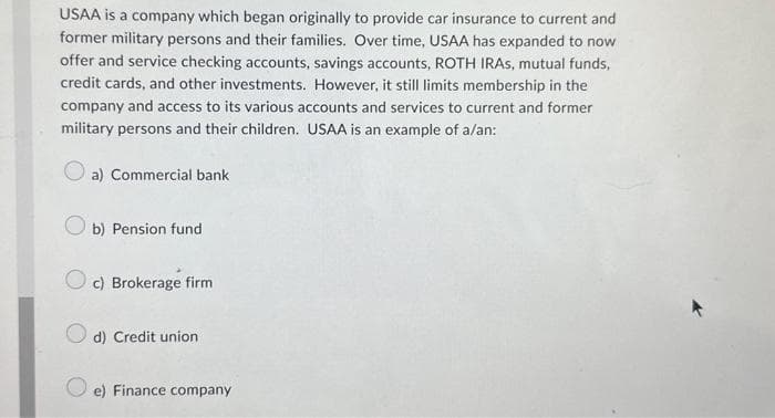 USAA is a company which began originally to provide car insurance to current and
former military persons and their families. Over time, USAA has expanded to now
offer and service checking accounts, savings accounts, ROTH IRAS, mutual funds,
credit cards, and other investments. However, it still limits membership in the
company and access to its various accounts and services to current and former
military persons and their children. USAA is an example of a/an:
a) Commercial bank
b) Pension fund
Oc) Brokerage firm
d) Credit union
e) Finance company