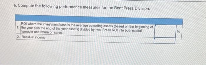 a. Compute the following performance measures for the Bent Press Division:
ROI where the investment base is the average operating assets (based on the beginning of
1. the year plus the end of the year assets) divided by two. Break ROI into both capital
turnover and return on sales.
2. Residual income.
%