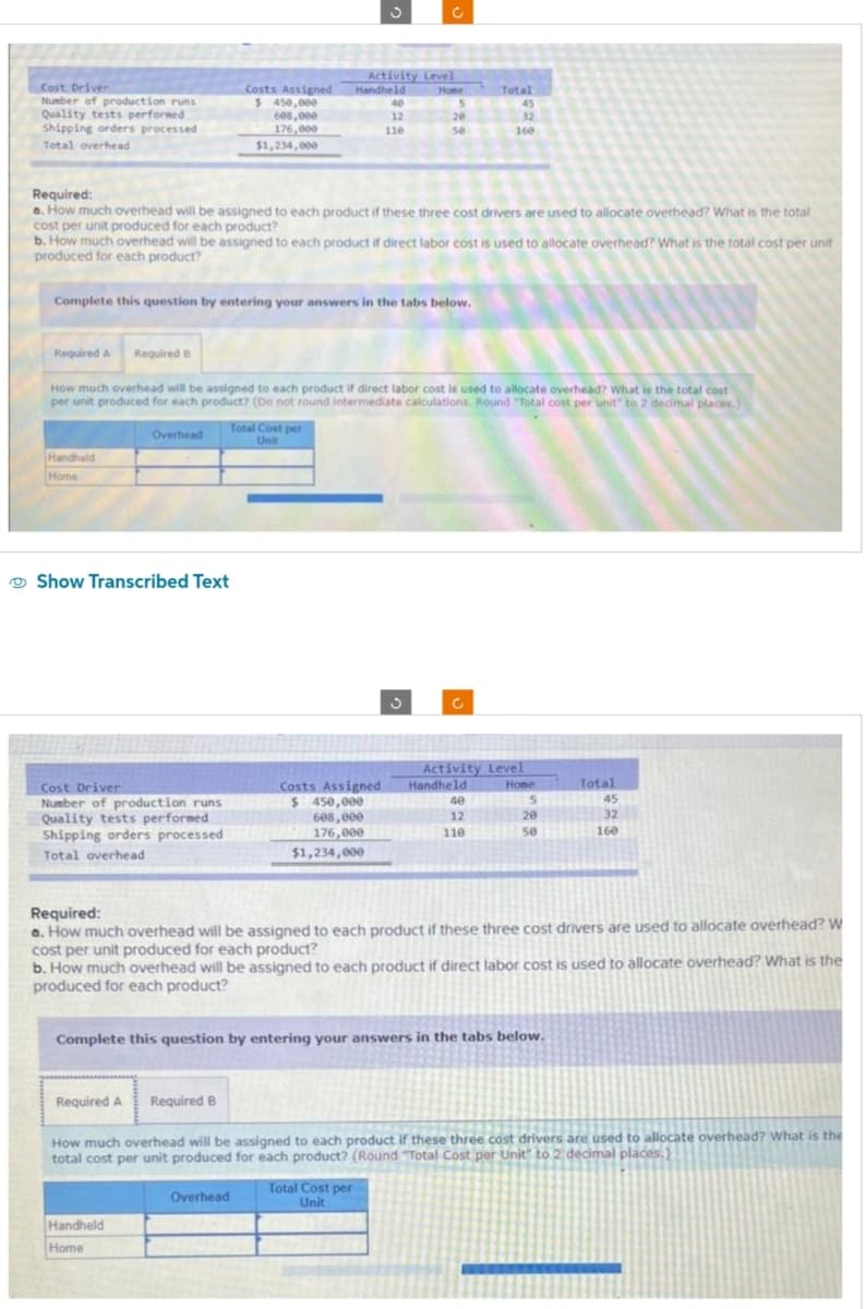 Cost Driver
Number of production runs
Quality tests performed
Shipping orders processed
Total overhead
Required A
Handheld
Home
Required:
a. How much overhead will be assigned to each product if these three cost drivers are used to allocate overhead? What is the total
cost per unit produced for each product?
Complete this question by entering your answers in the tabs below.
b. How much overhead will be assigned to each product if direct labor cost is used to allocate overhead? What is the total cost per unit
produced for each product?
Required B
Overhead
Show Transcribed Text
Cost Driver
Number of production runs
Quality tests performed
Shipping orders processed
Total overhead
Costs Assigned
$ 450,000
608,000
176,000
$1,234,000
How much overhead will be assigned to each product if direct labor cost is used to allocate overhead? What is the total cost
per unit produced for each product? (Do not round intermediate calculations. Round "Total cost per unit" to 2 decimal places.)
Required A
Activity Level
Handheld
Home
Handheld
Home
Total Cost per
Unit
40
12
110.
Required B
5
20
50
Costs Assigned
$ 450,000
608,000
176,000
$1,234,000
Overhead
Total
45
32
160
C
Total Cost per
Unit
40
12
110
Activity Level
Handheld
Home
Required:
a. How much overhead will be assigned to each product if these three cost drivers are used to allocate overhead? W
cost per unit produced for each product?
Complete this question by entering your answers in the tabs below.
5
20
b. How much overhead will be assigned to each product if direct labor cost is used to allocate overhead? What is the
produced for each product?
50
Total
45
32
160
How much overhead will be assigned to each product if these three cost drivers are used to allocate overhead? What is the
total cost per unit produced for each product? (Round "Total Cost per Unit" to 2 decimal places.)