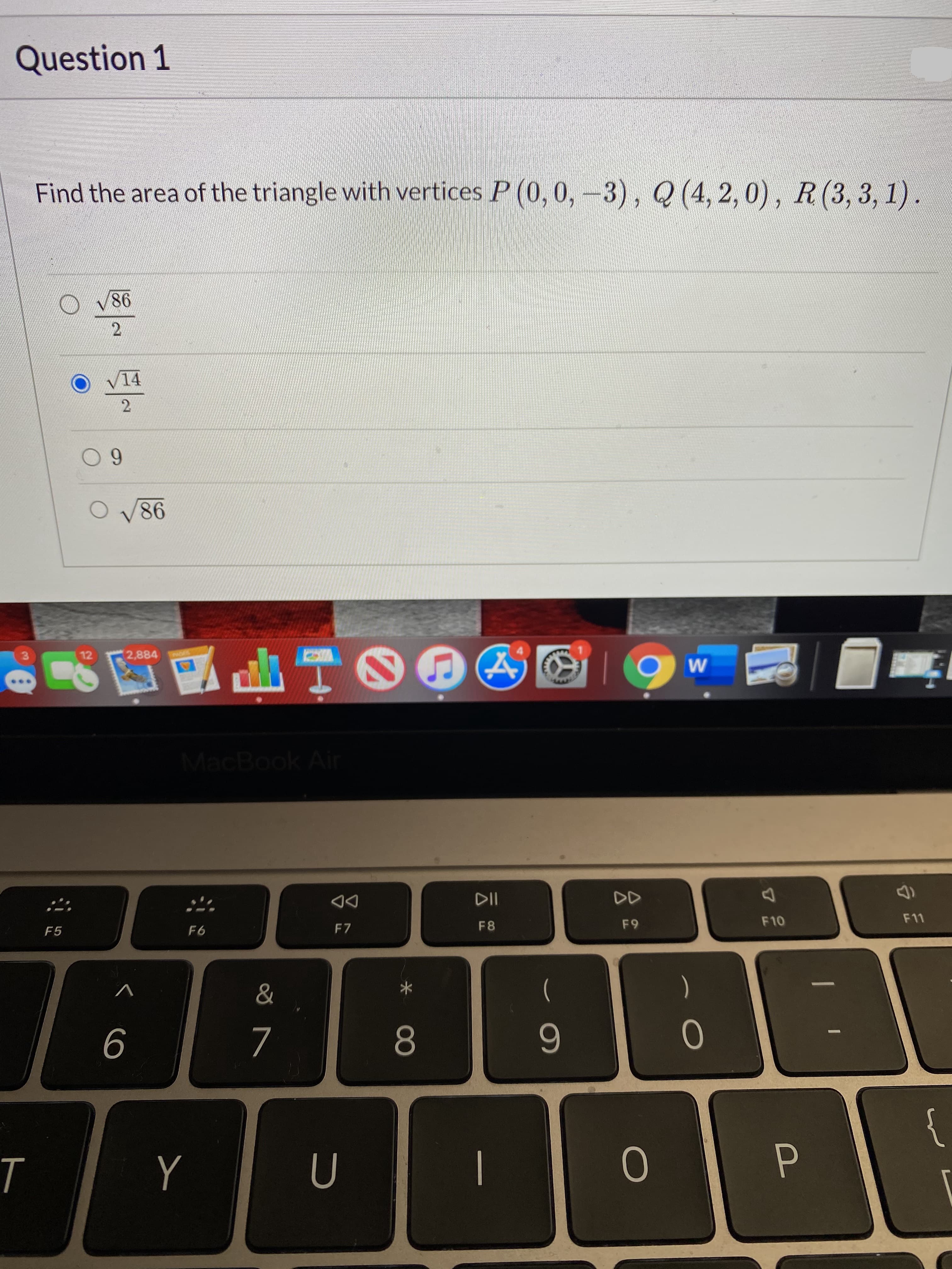 Question 1
Find the area of the triangle with vertices P (0,0,-3), Q (4, 2, 0), R(3, 3, 1).
V86
14
0 9
O V86
山TO
3.
12
2,884
W
MacBook Air
DD
F8
F9
F10
F11
F5
F6
F7
&
6
7
8.
0
{
P.
Y
U
12
