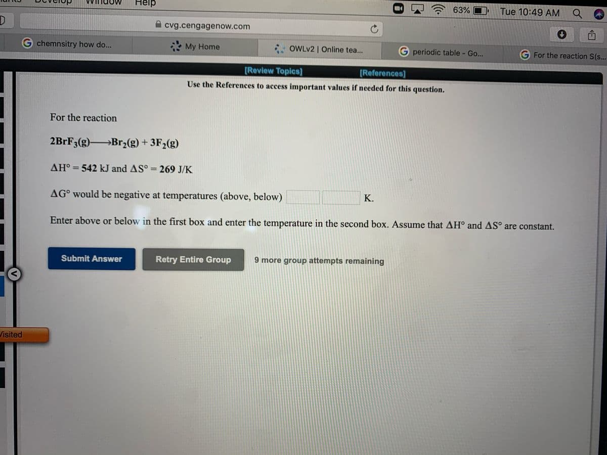 Help
63%
Tue 10:49 AM Q
cvg.cengagenow.com
G chemnsitry how do...
My Home
: OWLV2 | Online tea...
G periodic table - Go...
G For the reaction S(s...
[Review Topics]
[References]
Use the References to access important values if needed for this question.
For the reaction
2BrF3(g)→Br,(g) + 3F2(g)
AH° = 542 kJ and AS° = 269 J/K
%3D
AG° would be negative at temperatures (above, below)
K.
Enter above or below in the first box and enter the temperature in the second box. Assume that AH and AS° are constant.
Submit Answer
Retry Entire Group
9 more group attempts remaining
Visited
