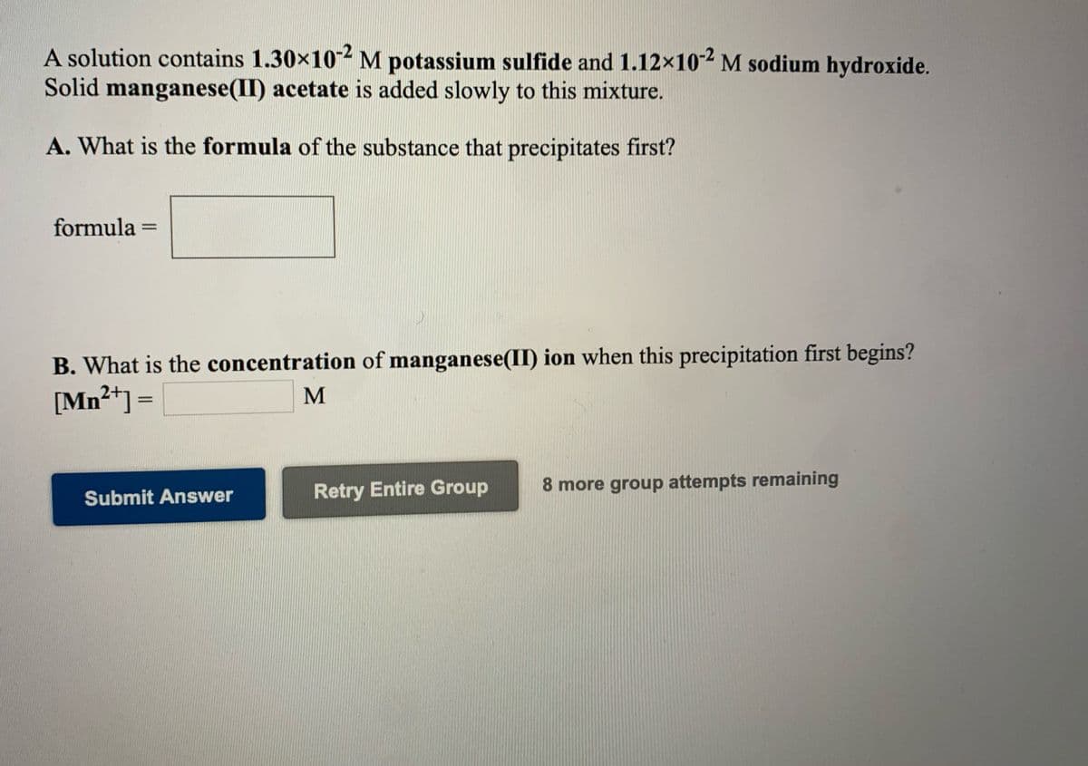 A solution contains 1.30x102 M potassium sulfide and 1.12×10-2 M sodium hydroxide.
Solid manganese(II) acetate is added slowly to this mixture.
A. What is the formula of the substance that precipitates first?
formula =
B. What is the concentration of manganese(II) ion when this precipitation first begins?
[Mn²*] =
M
Retry Entire Group
8 more group attempts remaining
Submit Answer
