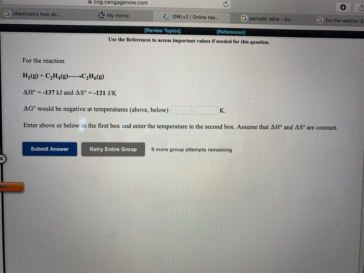 cvg.cengagenow.com
G chemnsitry how do...
* My Home
E- OWLV2 | Online tea..
G periodic table - Go...
G For the reaction S
[Review Topics]
[References]
Use the References to access important values if needed for this question.
For the reaction
H2(g) + C,H4(g) →C¿H6(g)
AH° =-137 kJ and AS° = -121 J/K
%3D
AG° would be negative at temperatures (above, below)
K.
Enter above or below in the first box and enter the temperature in the second box. Assume that AH° and AS° are constant.
Submit Answer
Retry Entire Group
9 more group attempts remaining
ted
