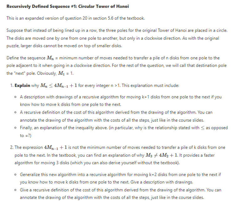 Recursively Defined Sequence #1: Circular Tower of Hanoi
This is an expanded version of question 20 in section 5.6 of the textbook.
Suppose that instead of being lined up in a row, the three poles for the original Tower of Hanoi are placed in a circle.
The disks are moved one by one from one pole to another, but only in a clockwise direction. As with the original
puzzle, larger disks cannot be moved on top of smaller disks.
Define the sequence M, = minimum number of moves needed to transfer a pile of n disks from one pole to the
pole adjacent to it when going in a clockwise direction. For the rest of the question, we will call that destination pole
the "next" pole. Obviously, M1 = 1.
1. Explain why Mn < 4Mn-1+1 for every integer n >1. This explanation must include:
• A description with drawings of a recursive algorithm for moving k+1 disks from one pole to the next if you
know how to move k disks from one pole to the next.
• A recursive definition of the cost of this algorithm derived from the drawing of the algorithm. You can
annotate the drawing of the algorithm with the costs of all the steps, just like in the course slides.
• Finally, an explanation of the inequality above. (in particular, why is the relationship stated with <as opposed
to =?)
2. The expression 4M,-1+1 is not the minimum number of moves needed to transfer a pile of k disks from one
pole to the next. In the textbook, you can find an explanation of why M3 + 4M2 + 1. It provides a faster
algorithm for moving 3 disks (which you can also derive yourself without the textbook).
o Generalize this new algorithm into a recursive algorithm for moving k+2 disks from one pole to the next if
you know how to move k disks from one pole to the next. Give a description with drawings.
• Give a recursive definition of the cost of this algorithm derived from the drawing of the algorithm. You can
annotate the drawing of the algorithm with the costs of all the steps, just like in the course slides.
