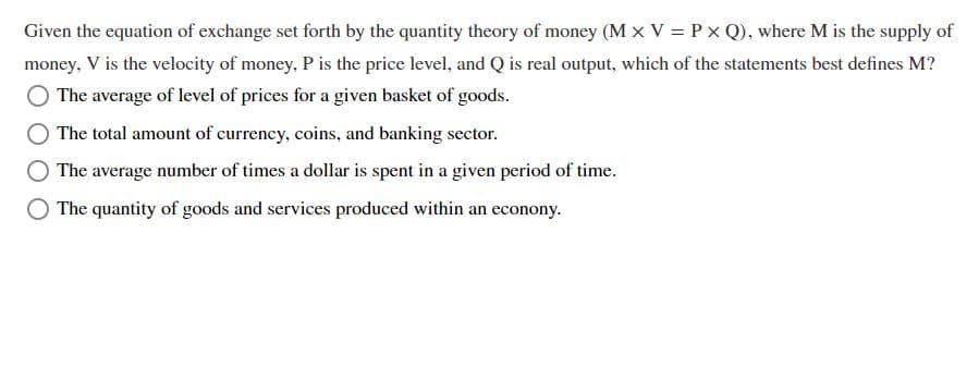 Given the equation of exchange set forth by the quantity theory of money (M × V = Px Q), where M is the supply of
money, V is the velocity of money, P is the price level, and Q is real output, which of the statements best defines M?
The average of level of prices for a given basket of goods.
The total amount of currency, coins, and banking sector.
The average number of times a dollar is spent in a given period of time.
The quantity of goods and services produced within an econony.
