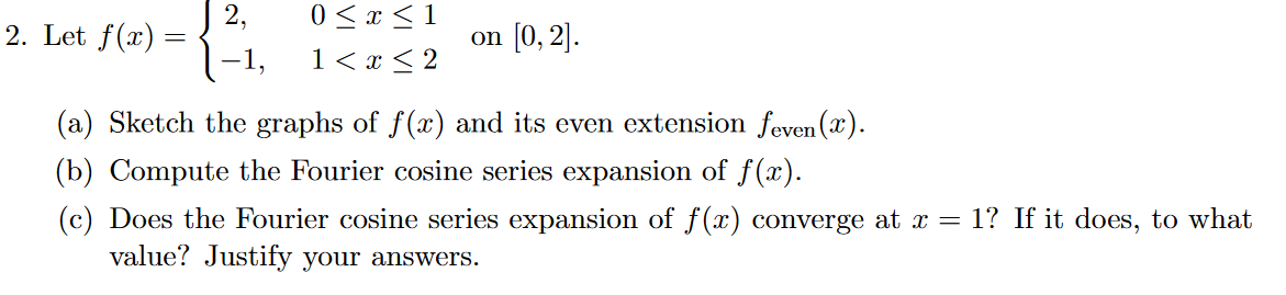 2,
2. Let f(x) =
0 <x <1
on (0, 2].
-1,
1< x < 2
(a) Sketch the graphs of f(x) and its even extension feven (x).
(b) Compute the Fourier cosine series expansion of f(x).
(c) Does the Fourier cosine series expansion of f(x) converge at x = 1? If it does, to what
value? Justify your answers.
