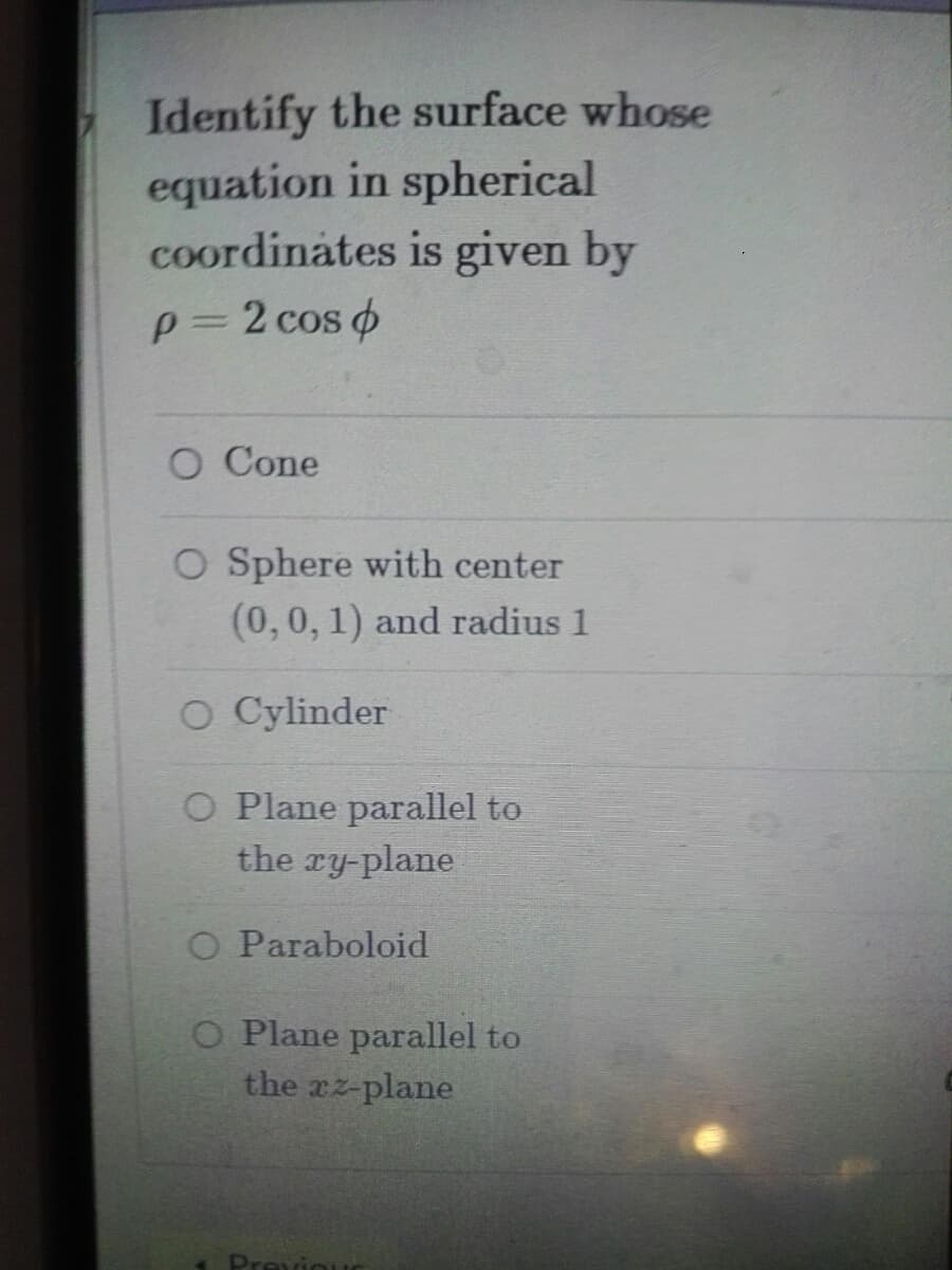 Identify the surface whose
equation in spherical
coordinates is given by
p=2 cos o
O Cone
O Sphere with center
(0,0, 1) and radius 1
O Cylinder
O Plane parallel to
the ry-plane
O Paraboloid
O Plane parallel to
the rz-plane
Previ
