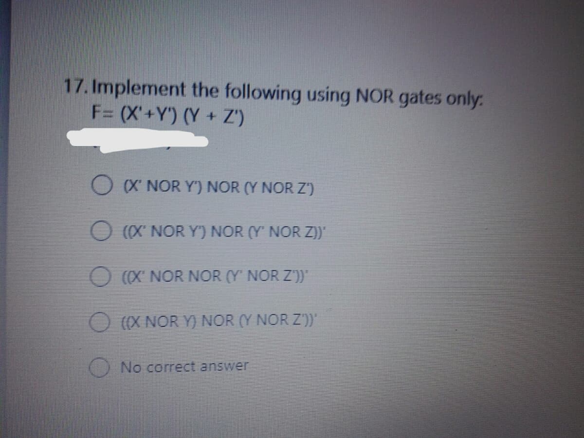 17. Implement the following using NOR gates only:
F= (X'+Y') (Y + Z')
O X NOR Y") NOR (Y NOR Z')
O (X NOR Y') NOR (Y' NOR Z)"
O (X NOR NOR (Y NOR Z'))
O (X NOR Y) NOR (Y NOR Z))
() No correct answer
