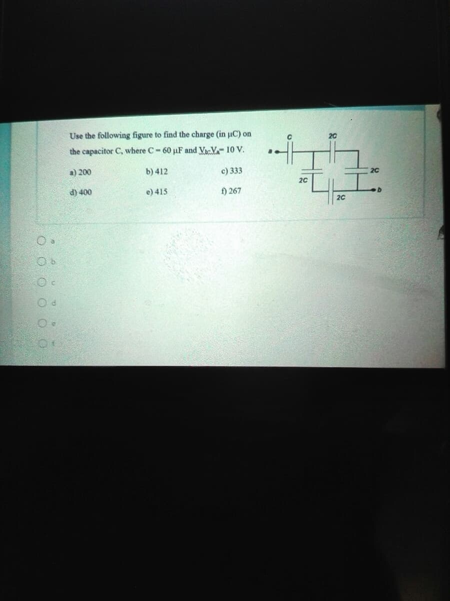 Use the following figure to find the charge (in uC) on
20
the capacitor C, where C-60 µF and Vi-V 10 V.
a) 200
b) 412
c) 333
20
20
d) 400
e) 415
f) 267
20
O O O O OO
