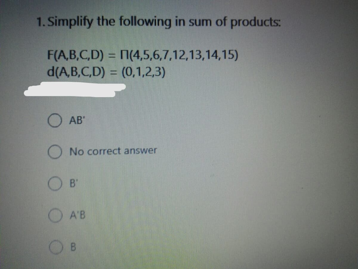 1. Simplify the following in sum of products:
F(A,B,C,D) = 7(4,5,6,7,12,13,14,15)
d(A,B,C,D) = (0,1,2,3)
AB"
No correct answer
B'
A'B
8.
