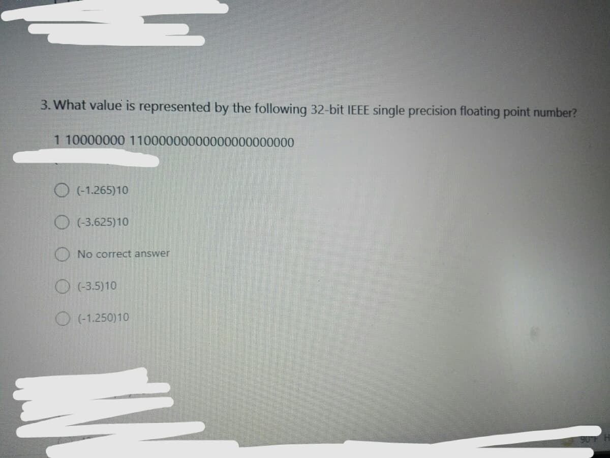 3. What value is represented by the following 32-bit IEEE single precision floating point number?
1 10000000 11000000000000000000000
O (-1.265)10
O (-3.625)10
No correct answer
O (3.5)10
O (1.250)10
