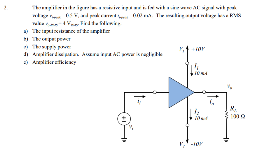 2.
The amplifier in the figure has a resistive input and is fed with a sine wave AC signal with peak
voltage v,peak= 0.5 V, and peak current i,„peak= 0.02 mA. The resulting output voltage has a RMS
value v,-RMS = 4 V rms- Find the following:
a) The input resistance of the amplifier
b) The output power
c) The supply power
V, +10V
d) Amplifier dissipation. Assume input AC power is negligible
e) Amplifier efficiency
· 10 mA
Vo
i,
R.
10 mA
100 2
Vi
V,' -10V
+1
