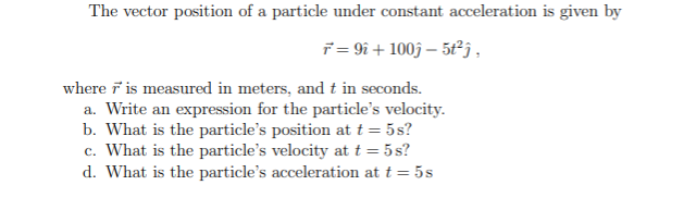 The vector position of a particle under constant acceleration is given by
i = 9i + 1003 – 5ťj .
where F is measured in meters, and t in seconds.
a. Write an expression for the particle's velocity.
b. What is the particle's position at t = 5s?
c. What is the particle's velocity at t = 5s?
d. What is the particle's acceleration at t = 5s
