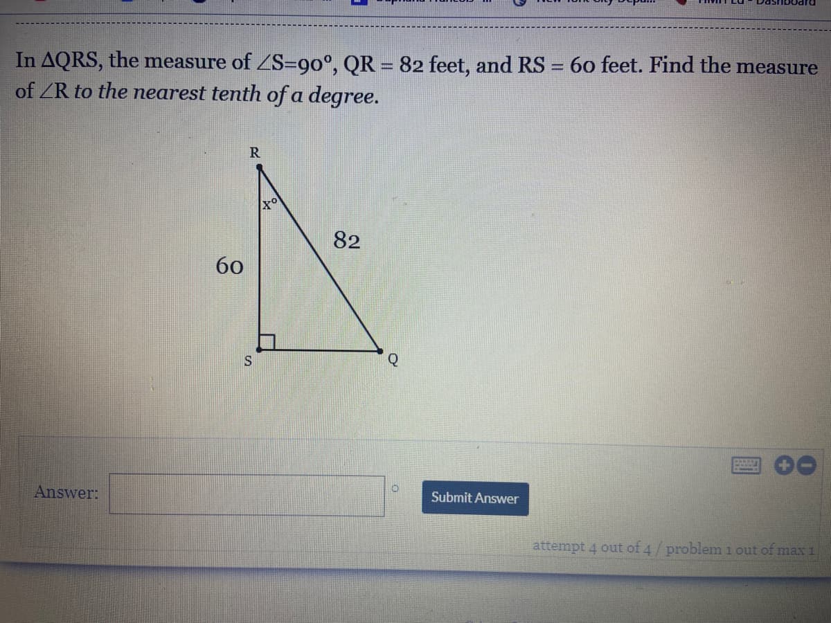 In AQRS, the measure of ZS=90°, QR = 82 feet, and RS = 60 feet. Find the measure
of ZR to the nearest tenth of a degree.
R
Xo
82
60
S
Q
Answer:
Submit Answer
attempt 4 out of 4/problem i out of max 1
