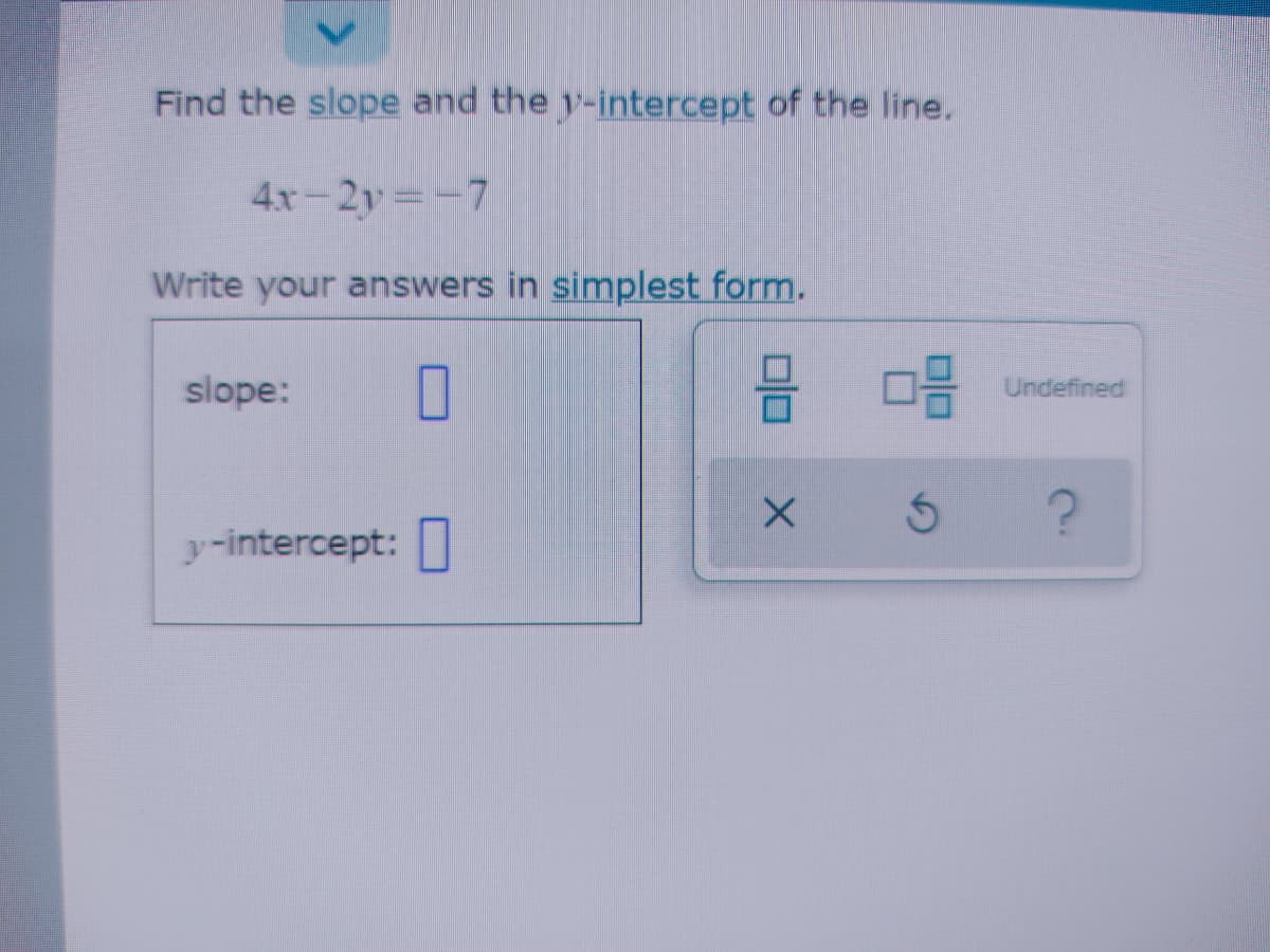 Find the slope and the y-intercept of the line.
4x-2y -7
Write your answers in simplest form.
slope:
Undefined
y-intercept:
