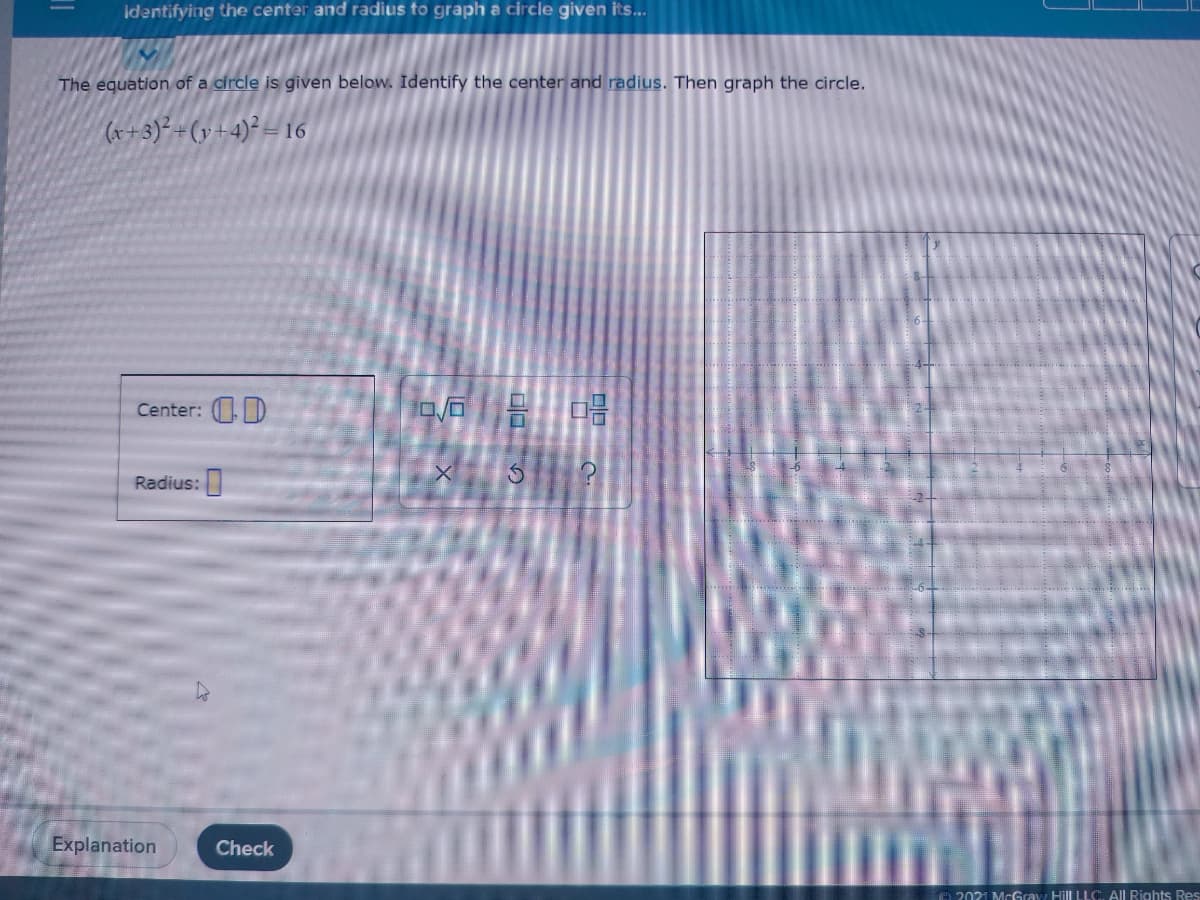 Identifying the center and radius to graph a circle given its...
The equation of a circle is given below. Identify the center and radius. Then graph the circle.
(x+3)² +(y+4)² = 16
Center: D
ロ/石
Radius:
Explanation
Check
e 2021 McGray Hill LLC, All Rights Res
