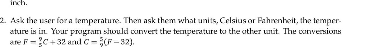 inch.
2. Ask the user for a temperature. Then ask them what units, Celsius or Fahrenheit, the temper-
ature is in. Your program should convert the temperature to the other unit. The conversions
?C +32 and C =
(F- 32).
are F =
