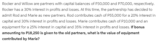 Rocker and Willow are partners with capital balances of P30,000 and P70,000, respectively.
Rocker has a 30% interest in profits and losses. At this time, the partnership has decided to
admit Rod and Marie as new partners. Rod contributes cash of P55,000 for a 20% interest in
capital and 30% interest in profits and losses. Marie contributes cash of P10,000 and an
equipment for a 25% interest in capital and 35% interest in profits and losses. If bonus
amounting to P18,250 is given to the old partners, what is the value of equipment
contributed by Marie?
