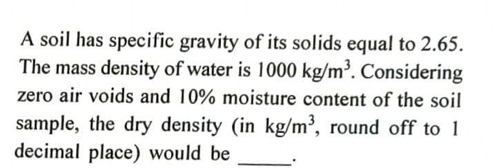 A soil has specific gravity of its solids equal to 2.65.
The mass density of water is 1000 kg/m³. Considering
zero air voids and 10% moisture content of the soil
sample, the dry density (in kg/m', round off to 1
decimal place) would be
