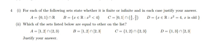 4 (i) For each of the following sets state whether it is finite or infinite and in each case justify your answer.
A = {0, 1} OR B = {r € R: x² < 4}
C = [0, 1]n (3)
D = {x € R: x² = 4, x is old }
(ii) Which of the sets listed below are equal to other on the list?
A = [1,2] n (2, 3)
B = [1,2]n[2,3]
Justify your answer.
C= {1,2} n {2,3}
D = {1,3} n [2,3]