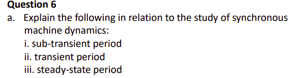 Question 6
a. Explain the following in relation to the study of synchronous
machine dynamics:
i. sub-transient period
ii. transient period
iii. steady-state period
