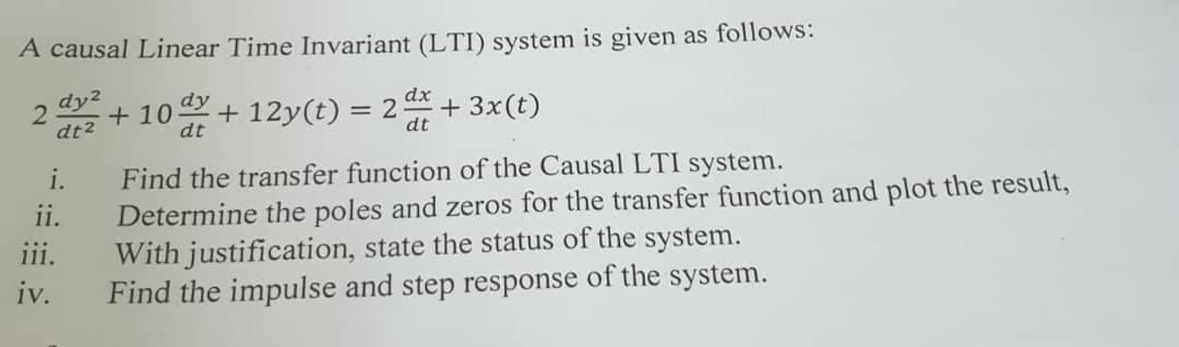 A causal Linear Time Invariant (LTI) system is given as follows:
dy2
+ 10 + 12y(t) = 2 + 3x(t)
dy
dx
dt2
dt
dt
i.
Find the transfer function of the Causal LTI system.
Determine the poles and zeros for the transfer function and plot the result,
With justification, state the status of the system.
Find the impulse and step response of the system.
ii.
iii.
iv.
