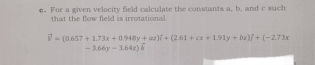 c. For a given velocity field calculate the constants a, b, and c such
that the flow field is irrotational.
V = (0.657 + 1.73x + 0.948y + az)i + (2.61 + cx + 1.91y + bz)j+(-2.73x
- 3.66y – 3.64z)k
