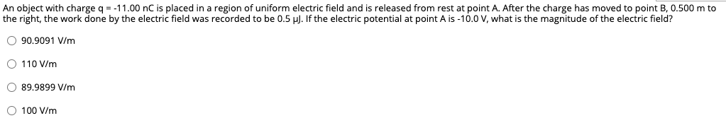 An object with charge q = -11.00 nC is placed in a region of uniform electric field and is released from rest at point A. After the charge has moved to point B, 0.500 m to
the right, the work done by the electric field was recorded to be 0.5 µ). If the electric potential at point A is -10.0 V, what is the magnitude of the electric field?
O 90.9091 V/m
O 110 V/m
O 89.9899 V/m
O 100 V/m
