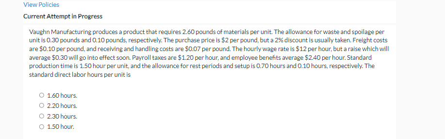 View Policies
Current Attempt in Progress
Vaughn Manufacturing produces a product that requires 2.60 pounds of materials per unit. The allowance for waste and spoilage per
unit is 0.30 pounds and 0.10 pounds, respectively. The purchase price is $2 per pound, but a 2% discount is usually taken. Freight costs
are $0.10 per pound, and receiving and handling costs are $0.07 per pound. The hourly wage rate is $12 per hour, but a raise which will
average $0.30 will go into effect soon. Payroll taxes are $1.20 per hour, and employee benefits average $2.40 per hour. Standard
production time is 1.50 hour per unit, and the allowance for rest periods and setup is 0.70 hours and 0.10 hours, respectively. The
standard direct labor hours per unit is
O 1.60 hours.
O 2.20 hours.
2.30 hours.
O 1.50 hour.
