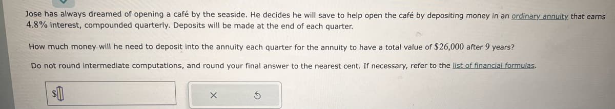 Jose has always dreamed of opening a café by the seaside. He decides he will save to help open the café by depositing money in an ordinary annuity that earns
4.8% interest, compounded quarterly. Deposits will be made at the end of each quarter.
How much money will he need to deposit into the annuity each quarter for the annuity to have a total value of $26,000 after 9 years?
Do not round intermediate computations, and round your final answer to the nearest cent. If necessary, refer to the list of financial formulas.
$
X
S